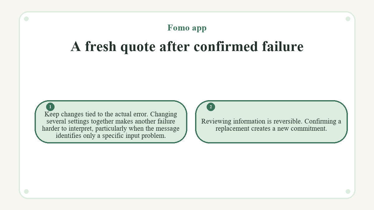 A fresh quote after confirmed failure: Keep changes tied to the actual error. Changing several settings together makes another failure harder to interpret, particularly when the message identifies only a specific input problem.; Reviewing information is reversible. Confirming a replacement creates a new commitment.